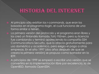    Al principio sólo existían los r-commands, que eran los
    basados en el programa rlogin, el cual funciona de una
    forma similar a telnet.
   La primera versión del protocolo y el programa eran libres y
    los creó un finlandés llamado Tatú Ylönen, pero su licencia
    fue cambiando y terminó apareciendo la compañía SSH
    Communications Security, que lo ofrecía gratuitamente para
    uso doméstico y académico, pero exigía el pago a otras
    empresas. En el año 1997 (dos años después de que se
    creara la primera versión) se propuso como borrador en la
    IETF.
   A principios de 1999 se empezó a escribir una versión que se
    convertiría en la implementación libre por excelencia, la de
    OpenBSD, llamada OpenSSH.
 