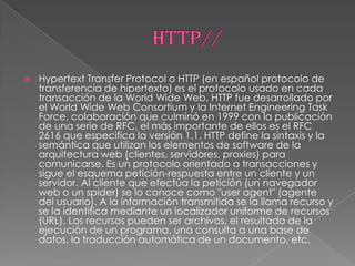    Hypertext Transfer Protocol o HTTP (en español protocolo de
    transferencia de hipertexto) es el protocolo usado en cada
    transacción de la World Wide Web. HTTP fue desarrollado por
    el World Wide Web Consortium y la Internet Engineering Task
    Force, colaboración que culminó en 1999 con la publicación
    de una serie de RFC, el más importante de ellos es el RFC
    2616 que especifica la versión 1.1. HTTP define la sintaxis y la
    semántica que utilizan los elementos de software de la
    arquitectura web (clientes, servidores, proxies) para
    comunicarse. Es un protocolo orientado a transacciones y
    sigue el esquema petición-respuesta entre un cliente y un
    servidor. Al cliente que efectúa la petición (un navegador
    web o un spider) se lo conoce como "user agent" (agente
    del usuario). A la información transmitida se la llama recurso y
    se la identifica mediante un localizador uniforme de recursos
    (URL). Los recursos pueden ser archivos, el resultado de la
    ejecución de un programa, una consulta a una base de
    datos, la traducción automática de un documento, etc.
 