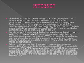    Internet es un conjunto descentralizado de redes de comunicación
    interconectadas que utilizan la familia de protocolos TCP/IP,
    garantizando que las redes físicas heterogéneas que la componen
    funcionen como una red lógica única, de alcance mundial. Sus
    orígenes se remontan a 1969, cuando se estableció la primera conexión
    de computadoras, conocida como ARPANET, entre tres universidades
    en California y una en Utah, Estados Unidos. 3 4
   Uno de los servicios que más éxito ha tenido en Internet ha sido la World
    Wide Web (WWW, o "la Web"), hasta tal punto que es habitual la
    confusión entre ambos términos. La WWW es un conjunto de protocolos
    que permite, de forma sencilla, la consulta remota de archivos de
    hipertexto. Ésta fue un desarrollo posterior (1990) y utiliza Internet como
    medio de transmisión.5
   Existen, por tanto, muchos otros servicios y protocolos en Internet,
    aparte de la Web: el envío de correo electrónico (SMTP), la transmisión
    de archivos (FTP y P2P), las conversaciones en línea (IRC), la mensajería
    instantánea y presencia, la transmisión de contenido y comunicación
    multimedia -telefonía (VoIP), televisión (IPTV)-, los boletines electrónicos
    (NNTP), el acceso remoto a otros dispositivos (SSH y Telnet) o los juegos
    en línea.6 7 5
 