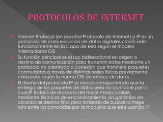    internet Protocol (en español Protocolo de Internet) o IP es un
    protocolo de comunicación de datos digitales clasificado
    funcionalmente en la Capa de Red según el modelo
    internacional OSI
   Su función principal es el uso bidireccional en origen o
    destino de comunicación para transmitir datos mediante un
    protocolo no orientado a conexión que transfiere paquetes
    conmutados a través de distintas redes físicas previamente
    enlazadas según la norma OSI de enlace de datos .
   El diseño del protocolo IP se realizó presuponiendo que la
    entrega de los paquetes de datos sería no confiable por lo
    cual IP tratará de realizarla del mejor modo posible,
    mediante técnicas de encaminamiento, sin garantías de
    alcanzar el destino final pero tratando de buscar la mejor
    ruta entre las conocidas por la máquina que este usando IP.
 