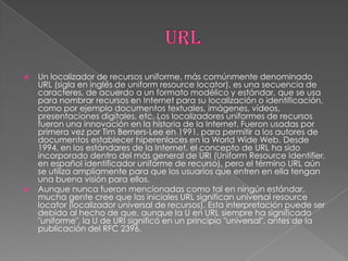    Un localizador de recursos uniforme, más comúnmente denominado
    URL (sigla en inglés de uniform resource locator), es una secuencia de
    caracteres, de acuerdo a un formato modélico y estándar, que se usa
    para nombrar recursos en Internet para su localización o identificación,
    como por ejemplo documentos textuales, imágenes, vídeos,
    presentaciones digitales, etc. Los localizadores uniformes de recursos
    fueron una innovación en la historia de la Internet. Fueron usadas por
    primera vez por Tim Berners-Lee en 1991, para permitir a los autores de
    documentos establecer hiperenlaces en la World Wide Web. Desde
    1994, en los estándares de la Internet, el concepto de URL ha sido
    incorporado dentro del más general de URI (Uniform Resource Identifier,
    en español identificador uniforme de recurso), pero el término URL aún
    se utiliza ampliamente para que los usuarios que entren en ella tengan
    una buena visión para ellos.
   Aunque nunca fueron mencionadas como tal en ningún estándar,
    mucha gente cree que las iniciales URL significan universal resource
    locator (localizador universal de recursos). Esta interpretación puede ser
    debida al hecho de que, aunque la U en URL siempre ha significado
    "uniforme", la U de URI significó en un principio "universal", antes de la
    publicación del RFC 2396.
 