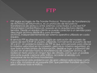    FTP (siglas en inglés de File Transfer Protocol, 'Protocolo de Transferencia
    de Archivos') en informática, es un protocolo de red para la
    transferencia de archivos entre sistemas conectados a una red TCP
    (Transmission Control Protocol), basado en la arquitectura cliente-
    servidor. Desde un equipo cliente se puede conectar a un servidor para
    descargar archivos desde él o para enviarle
    archivos, independientemente del sistema operativo utilizado en cada
    equipo.
   El servicio FTP es ofrecido por la capa de aplicación del modelo de
    capas de red TCP/IP al usuario, utilizando normalmente el puerto de red
    20 y el 21. Un problema básico de FTP es que está pensado para ofrecer
    la máxima velocidad en la conexión, pero no la máxima seguridad, ya
    que todo el intercambio de información, desde el login y password del
    usuario en el servidor hasta la transferencia de cualquier archivo, se
    realiza en texto plano sin ningún tipo de cifrado, con lo que un posible
    atacante puede capturar este tráfico, acceder al servidor y/o
    apropiarse de los archivos transferidos.
   Para solucionar este problema son de gran utilidad aplicaciones como
    scp y sftp, incluidas en el paquete SSH, que permiten transferir archivos
    pero cifrando todo el tráfico.
 