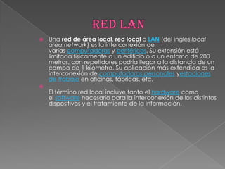    Una red de área local, red local o LAN (del inglés local
    area network) es la interconexión de
    varias computadoras y periféricos. Su extensión está
    limitada físicamente a un edificio o a un entorno de 200
    metros, con repetidores podría llegar a la distancia de un
    campo de 1 kilómetro. Su aplicación más extendida es la
    interconexión de computadoras personales yestaciones
    de trabajo en oficinas, fábricas, etc.

    El término red local incluye tanto el hardware como
    el software necesario para la interconexión de los distintos
    dispositivos y el tratamiento de la información.
 