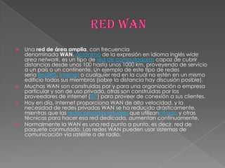    Una red de área amplia, con frecuencia
    denominada WAN, acrónimo de la expresión en idioma inglés wide
    area network, es un tipo de red de computadoras capaz de cubrir
    distancias desde unos 100 hasta unos 1000 km, proveyendo de servicio
    a un país o un continente. Un ejemplo de este tipo de redes
    sería RedIRIS, Internet o cualquier red en la cual no estén en un mismo
    edificio todos sus miembros (sobre la distancia hay discusión posible).
   Muchas WAN son construidas por y para una organización o empresa
    particular y son de uso privado, otras son construidas por los
    proveedores de internet (ISP) para proveer de conexión a sus clientes.
   Hoy en día, Internet proporciona WAN de alta velocidad, y la
    necesidad de redes privadas WAN se ha reducido drásticamente,
    mientras que las redes privadas virtuales que utilizancifrado y otras
    técnicas para hacer esa red dedicada, aumentan continuamente.
   Normalmente la WAN es una red punto a punto, es decir, red de
    paquete conmutado. Las redes WAN pueden usar sistemas de
    comunicación vía satélite o de radio.
 