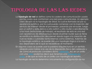 La topología de red se define como la cadena de comunicación usada
    por los nodos que conforman una red para comunicarse. Un ejemplo
    claro de esto es la topología de árbol, la cual es llamada así por su
    apariencia estética, por la cual puede comenzar con la inserción del
    servicio de internet desde el proveedor, pasando por el router, luego
    por un switch y este deriva a otro switch u otro router o sencillamente
    a los hosts (estaciones de trabajo), el resultado de esto es una red
    con apariencia de árbol porque desde el primer router que se tiene
    se ramifica la distribución de internet dando lugar a la creación de
    nuevas redes o subredes tanto internas como externas. Además de
    la topología estética, se puede dar una topología lógica a la red y
    eso dependerá de lo que se necesite en el momento.
En algunos casos se puede usar la palabra arquitectura en un sentido
    relajado para hablar a la vez de la disposición física del cableado y
    de cómo el protocolo considera dicho cableado. Así, en un anillo
    con una MAU podemos decir que tenemos una topología en
    anillo, o de que se trata de un anillo con topología en estrella.
La topología de red la determina únicamente la configuración de las
 