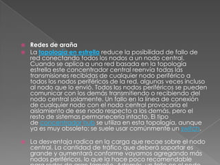    Redes de araña
   La topología en estrella reduce la posibilidad de fallo de
    red conectando todos los nodos a un nodo central.
    Cuando se aplica a una red basada en la topología
    estrella este concentrador central reenvía todas las
    transmisiones recibidas de cualquier nodo periférico a
    todos los nodos periféricos de la red, algunas veces incluso
    al nodo que lo envió. Todos los nodos periféricos se pueden
    comunicar con los demás transmitiendo o recibiendo del
    nodo central solamente. Un fallo en la línea de conexión
    de cualquier nodo con el nodo central provocaría el
    aislamiento de ese nodo respecto a los demás, pero el
    resto de sistemas permanecería intacto. El tipo
    de concentrador hub se utiliza en esta topología, aunque
    ya es muy obsoleto; se suele usar comúnmente un switch.

   La desventaja radica en la carga que recae sobre el nodo
    central. La cantidad de tráfico que deberá soportar es
    grande y aumentará conforme vayamos agregando más
    nodos periféricos, lo que la hace poco recomendable
 