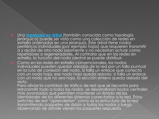  Una topología en árbol (también conocida como topología
  jerárquica) puede ser vista como una colección de redes en
  estrella ordenadas en una jerarquía. Éste árbol tiene nodos
  periféricos individuales (por ejemplo hojas) que requieren transmitir
  a y recibir de otro nodo solamente y no necesitan actuar como
  repetidores o regeneradores. Al contrario que en las redes en
  estrella, la función del nodo central se puede distribuir.
 Como en las redes en estrella convencionales, los nodos
  individuales pueden quedar aislados de la red por un fallo puntual
  en la ruta de conexión del nodo. Si falla un enlace que conecta
  con un nodo hoja, ese nodo hoja queda aislado; si falla un enlace
  con un nodo que no sea hoja, la sección entera queda aislada del
  resto.
  Para aliviar la cantidad de tráfico de red que se necesita para
  retransmitir todo a todos los nodos, se desarrollaron nodos centrales
  más avanzados que permiten mantener un listado de las
  identidades de los diferentes sistemas conectados a la red. Éstos
  switches de red “aprenderían” cómo es la estructura de la red
  transmitiendo paquetes de datos a todos los nodos y luego
  observando de dónde vienen los paquetes respuesta.
 
