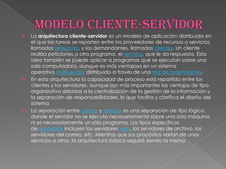    La arquitectura cliente-servidor es un modelo de aplicación distribuida en
    el que las tareas se reparten entre los proveedores de recursos o servicios,
    llamados servidores, y los demandantes, llamados clientes. Un cliente
    realiza peticiones a otro programa, el servidor, que le da respuesta. Esta
    idea también se puede aplicar a programas que se ejecutan sobre una
    sola computadora, aunque es más ventajosa en un sistema
    operativo multiusuario distribuido a través de una red de ordenadores.
   En esta arquitectura la capacidad de proceso está repartida entre los
    clientes y los servidores, aunque son más importantes las ventajas de tipo
    organizativo debidas a la centralización de la gestión de la información y
    la separación de responsabilidades, lo que facilita y clarifica el diseño del
    sistema.
   La separación entre cliente y servidor es una separación de tipo lógico,
    donde el servidor no se ejecuta necesariamente sobre una sola máquina
    ni es necesariamente un sólo programa. Los tipos específicos
    de servidores incluyen los servidores web, los servidores de archivo, los
    servidores del correo, etc. Mientras que sus propósitos varían de unos
    servicios a otros, la arquitectura básica seguirá siendo la misma.
 