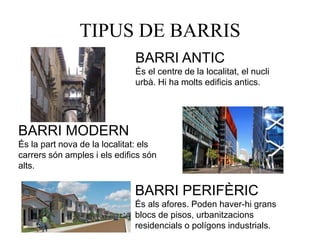TIPUS DE BARRIS
BARRI ANTIC
És el centre de la localitat, el nucli
urbà. Hi ha molts edificis antics.
BARRI MODERN
És la part nova de la localitat: els
carrers són amples i els edifics són
alts.
BARRI PERIFÈRIC
És als afores. Poden haver-hi grans
blocs de pisos, urbanitzacions
residencials o polígons industrials.
 