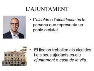 L’AJUNTAMENT
• L’alcalde o l’alcaldessa és la
persona que representa un
poble o ciutat.
• El lloc on treballen els alcaldes
i els seus ajudants es diu
ajuntament o casa de la vila.
 