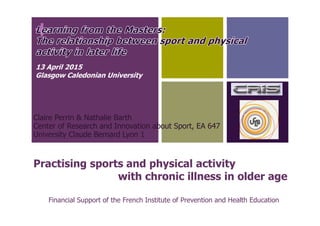 +
Practising sports and physical activity
with chronic illness in older age
Claire Perrin & Nathalie Barth
Center of Research and Innovation about Sport, EA 647
University Claude Bernard Lyon 1
Financial Support of the French Institute of Prevention and Health Education
13 April 2015
Glasgow Caledonian University
 