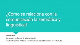 ¿Cómo se relaciona con la
comunicación la semiótica y
lingüística?
Paulina Castro
6to semestre en Ciencias de la Comunicación
Facultad de Ciencias Políticas y Sociales de la Universidad Autónoma de Coahuila, MX
 