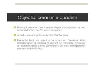 Objectiu: crear un e-quadern

Disseny i creació d’un material digital corresponent a una
unitat didàctica de Primera Ensen...