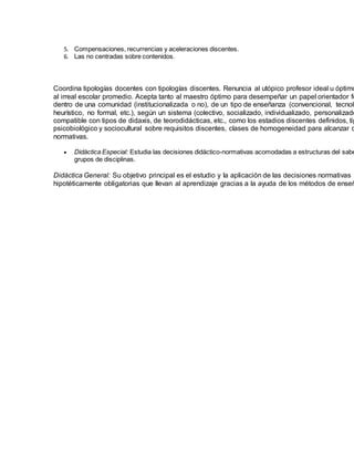 5. Compensaciones, recurrencias y aceleraciones discentes.
6. Las no centradas sobre contenidos.
Coordina tipologías docentes con tipologías discentes. Renuncia al utópico profesor ideal u óptimo
al irreal escolar promedio. Acepta tanto al maestro óptimo para desempeñar un papel orientador fo
dentro de una comunidad (institucionalizada o no), de un tipo de enseñanza (convencional, tecnoló
heurístico, no formal, etc.), según un sistema (colectivo, socializado, individualizado, personalizado
compatible con tipos de didaxis, de teorodidácticas, etc., como los estadios discentes definidos, tip
psicobiológico y sociocultural sobre requisitos discentes, clases de homogeneidad para alcanzar d
normativas.
 Didáctica Especial: Estudia las decisiones didáctico-normativas acomodadas a estructuras del sabe
grupos de disciplinas.
Didáctica General: Su objetivo principal es el estudio y la aplicación de las decisiones normativas
hipotéticamente obligatorias que llevan al aprendizaje gracias a la ayuda de los métodos de enseñ
 