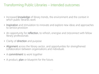 Transforming Public Libraries – intended outcomes
• Increased knowledge of library trends, the environment and the context in
which public libraries work
• Inspiration and stimulation to innovate and explore new ideas and approaches
to service provision
• An opportunity for reflection, to refresh, energise and (re)connect with fellow
library professionals
• Clarity of direction and purpose
• Alignment across the library sector, and opportunities for strengthened
collaboration between organisations and individuals
• A commitment to work together
• A product, plan or blueprint for the future.
P–10
 