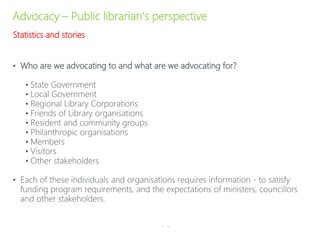 Advocacy – Public librarian’s perspective
• Who are we advocating to and what are we advocating for?
• State Government
• Local Government
• Regional Library Corporations
• Friends of Library organisations
• Resident and community groups
• Philanthropic organisations
• Members
• Visitors
• Other stakeholders
• Each of these individuals and organisations requires information - to satisfy
funding program requirements, and the expectations of ministers, councillors
and other stakeholders.
P–14
Statistics and stories
 