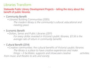 Libraries Transform
• Community Benefit
• Libraries Building Communities (2005)
The modern library is the community’s cultural, educational and
meeting place.
• Economic Benefit
• Dollars, Sense and Public Libraries (2011)
For every dollar invested in Victoria’s public libraries, $3.56 is the
average rate of return in community benefits.
• Cultural Benefit (2014)
• Creative communities: the cultural benefits of Victoria’s public libraries
The library is a place to have creative experiences and make
things – it facilitates, supports and showcases creative activities,
from music and theatre to arts and society.
P–15
Statewide Public Library Development Projects – telling the story about the
benefit of public libraries
 