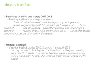 Libraries Transform
• Benefits to Learning and literacy 2015-2018
• Reading and literacy strategic framework
Public libraries have a natural advantage in supporting reader
and literacy development. Libraries are, and always have been,
places of and for learning – places that promote and encourage a
culture of reading by providing universal access to books and related
programs for people of all ages and interests.
• Strategic approach
• Victorian Public Libraries 2030: Strategic Framework (2013)
..an opportunity to look beyond traditional two or five-year planning
cycles and to consider how we can best prepare our individual library
services, and more broadly, the Victorian public library network for the
future.
P–16
 
