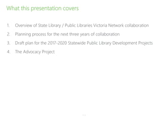 What this presentation covers
1. Overview of State Library / Public Libraries Victoria Network collaboration
2. Planning process for the next three years of collaboration
3. Draft plan for the 2017-2020 Statewide Public Library Development Projects
4. The Advocacy Project
P–2
 