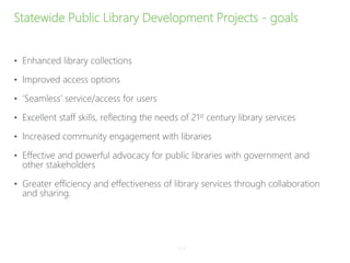 Statewide Public Library Development Projects - goals
• Enhanced library collections
• Improved access options
• ‘Seamless’ service/access for users
• Excellent staff skills, reflecting the needs of 21st century library services
• Increased community engagement with libraries
• Effective and powerful advocacy for public libraries with government and
other stakeholders
• Greater efficiency and effectiveness of library services through collaboration
and sharing.
P–4
 