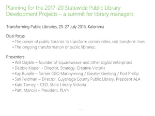 Planning for the 2017-20 Statewide Public Library
Development Projects – a summit for library managers
Transforming Public Libraries, 25-27 July 2016, Kalorama
Dual focus
• The power of public libraries to transform communities and transform lives
• The ongoing transformation of public libraries.
Presenters
• Will Dayble – founder of Squareweave and other digital enterprises
• Debbie Kipper – Director, Strategy, Creative Victoria
• Kay Rundle – former CEO Maribyrnong / Greater Geelong / Port Phillip
• Sari Feldman – Director, Cuyahoga County Public Library, President ALA
• Kate Torney – CEO, State Library Victoria
• Patti Manolis – President, PLVN
P–8
 
