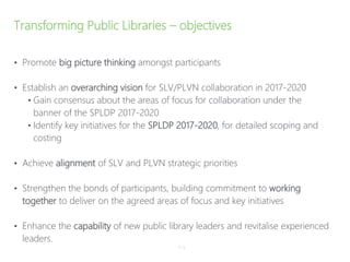 Transforming Public Libraries – objectives
• Promote big picture thinking amongst participants
• Establish an overarching vision for SLV/PLVN collaboration in 2017-2020
• Gain consensus about the areas of focus for collaboration under the
banner of the SPLDP 2017-2020
• Identify key initiatives for the SPLDP 2017-2020, for detailed scoping and
costing
• Achieve alignment of SLV and PLVN strategic priorities
• Strengthen the bonds of participants, building commitment to working
together to deliver on the agreed areas of focus and key initiatives
• Enhance the capability of new public library leaders and revitalise experienced
leaders.
P–9
 