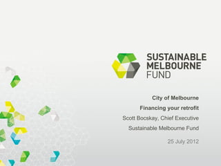 City of Melbourne
      Financing your retrofit
Scott Bocskay, Chief Executive
  Sustainable Melbourne Fund

                 25 July 2012
 