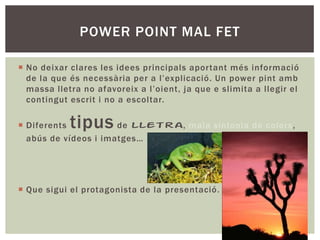 POWER POINT MAL FET
 No deixar clares les idees principals aportant més informació
de la que és necessària per a l’explicació. Un power pint amb
massa lletra no afavoreix a l’oient, ja que e slimita a llegir el
contingut escrit i no a escoltar.

tipus

 Diferents
de lletra, mala sintonia de colors,
abús de vídeos i imatges…

 Que sigui el protagonista de la presentació.

 