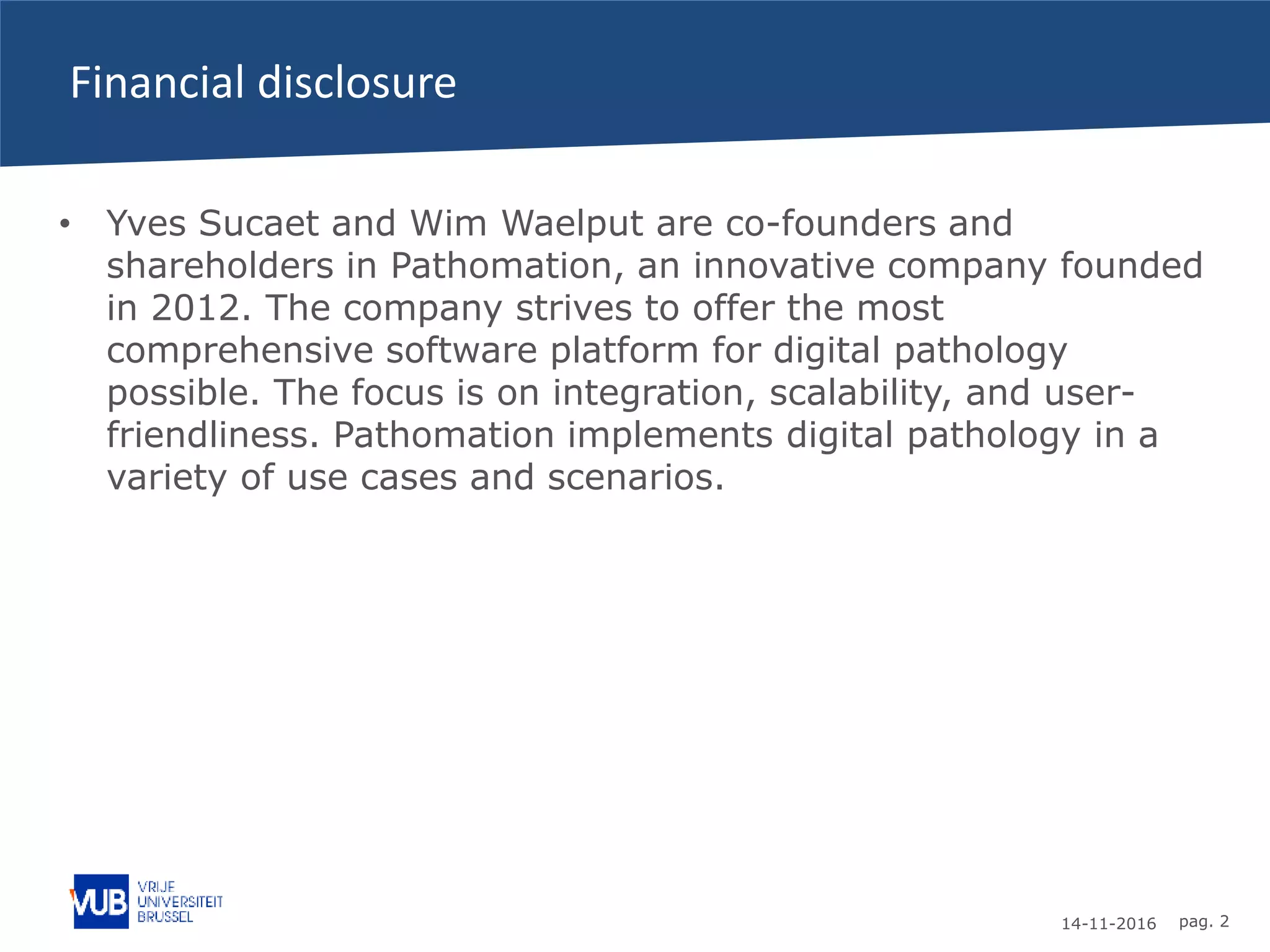 14-11-2016 pag. 2
Financial disclosure
• Yves Sucaet and Wim Waelput are co-founders and
shareholders in Pathomation, an innovative company founded
in 2012. The company strives to offer the most
comprehensive software platform for digital pathology
possible. The focus is on integration, scalability, and user-
friendliness. Pathomation implements digital pathology in a
variety of use cases and scenarios.
 
