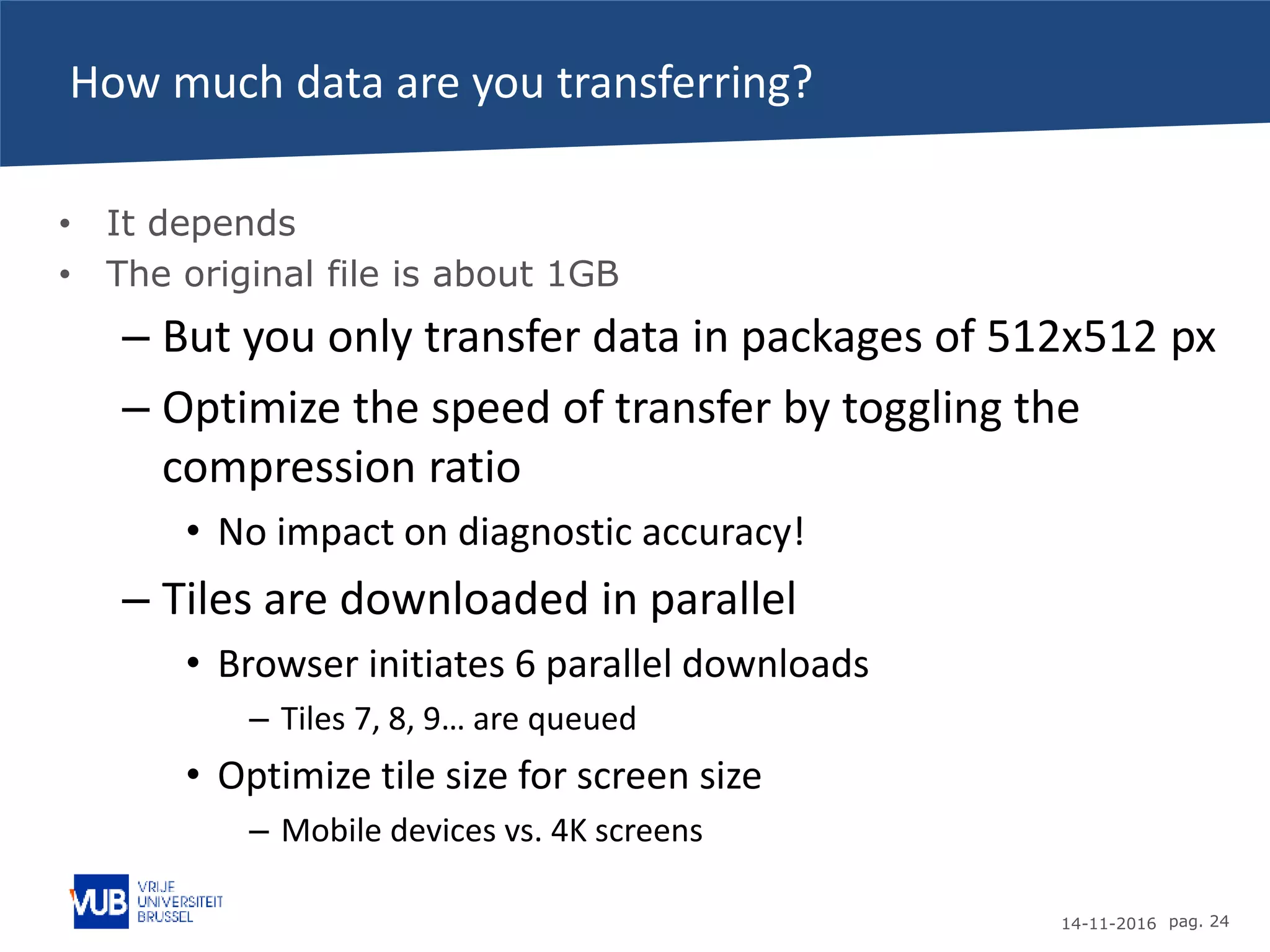14-11-2016 pag. 24
How much data are you transferring?
• It depends
• The original file is about 1GB
– But you only transfer data in packages of 512x512 px
– Optimize the speed of transfer by toggling the
compression ratio
• No impact on diagnostic accuracy!
– Tiles are downloaded in parallel
• Browser initiates 6 parallel downloads
– Tiles 7, 8, 9… are queued
• Optimize tile size for screen size
– Mobile devices vs. 4K screens
 
