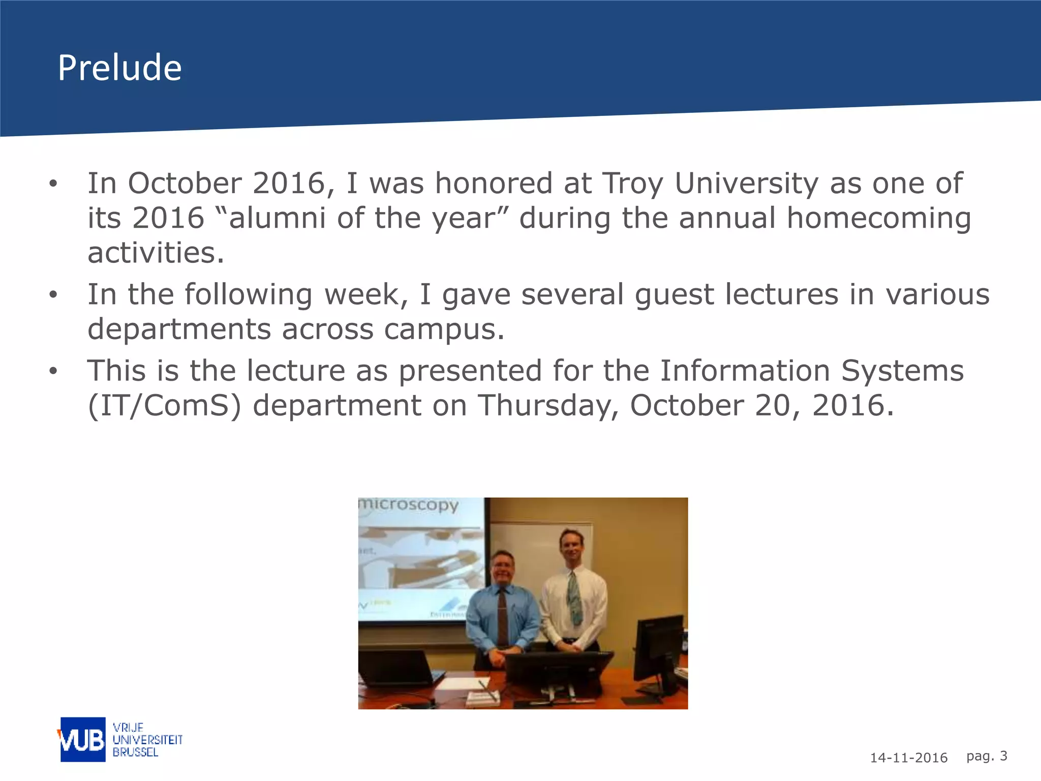 14-11-2016 pag. 3
Prelude
• In October 2016, I was honored at Troy University as one of
its 2016 “alumni of the year” during the annual homecoming
activities.
• In the following week, I gave several guest lectures in various
departments across campus.
• This is the lecture as presented for the Information Systems
(IT/ComS) department on Thursday, October 20, 2016.
 
