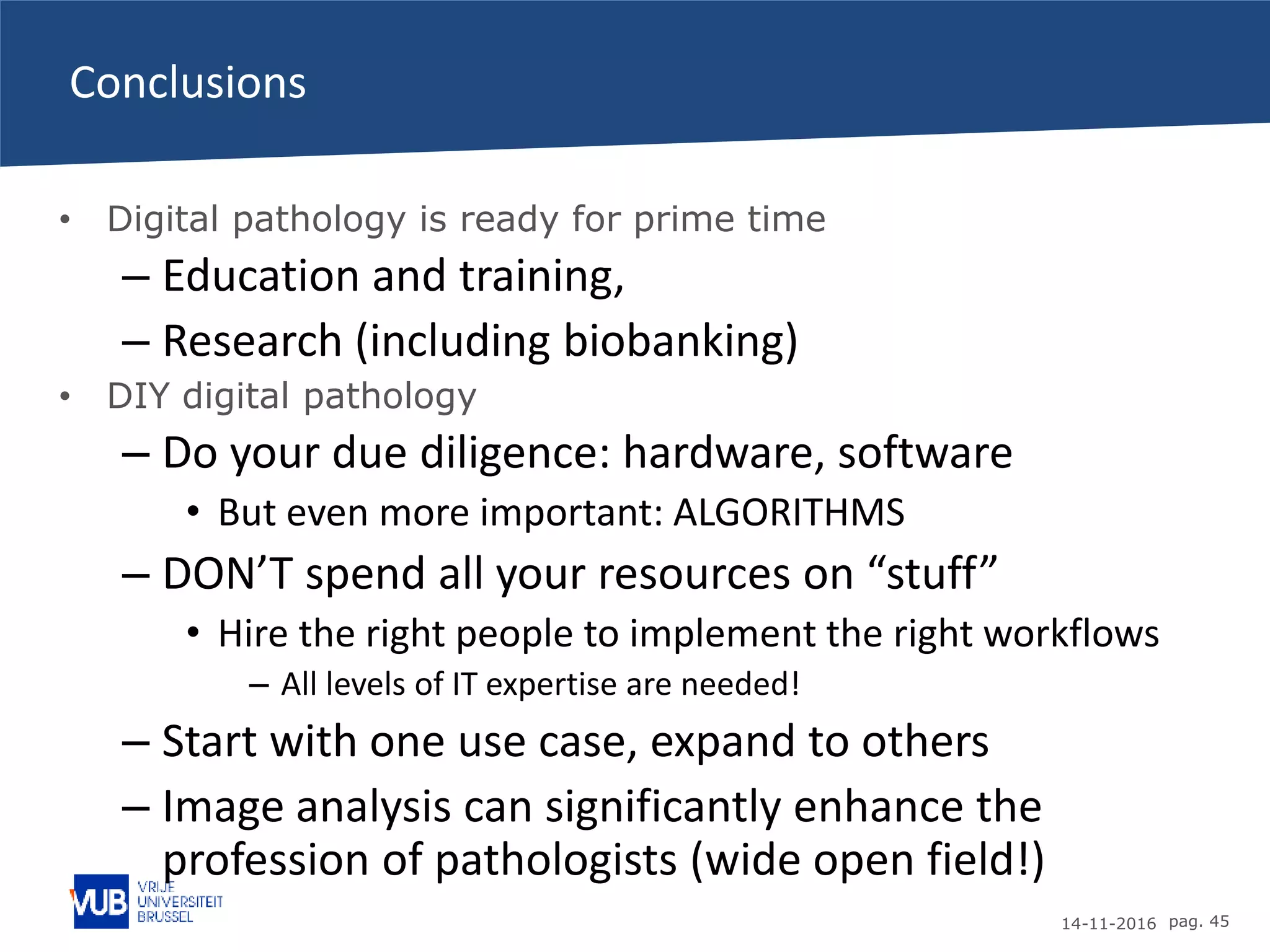 14-11-2016 pag. 45
Conclusions
• Digital pathology is ready for prime time
– Education and training,
– Research (including biobanking)
• DIY digital pathology
– Do your due diligence: hardware, software
• But even more important: ALGORITHMS
– DON’T spend all your resources on “stuff”
• Hire the right people to implement the right workflows
– All levels of IT expertise are needed!
– Start with one use case, expand to others
– Image analysis can significantly enhance the
profession of pathologists (wide open field!)
 