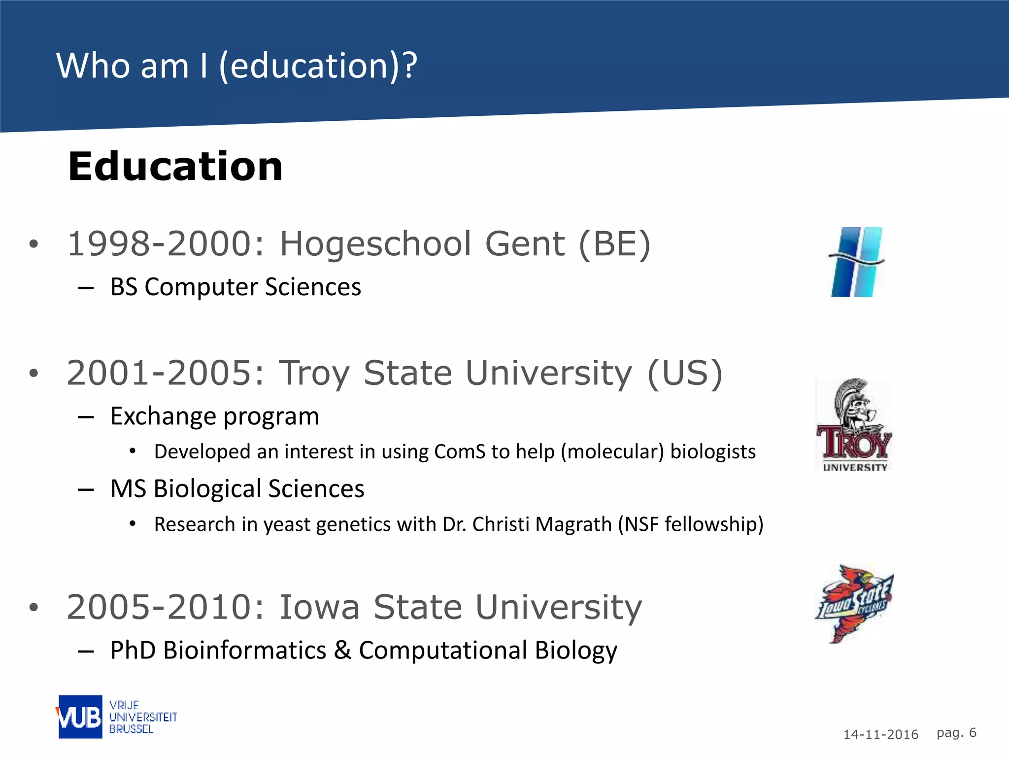 14-11-2016 pag. 6
Who am I (education)?
• 1998-2000: Hogeschool Gent (BE)
– BS Computer Sciences
• 2001-2005: Troy State University (US)
– Exchange program
• Developed an interest in using ComS to help (molecular) biologists
– MS Biological Sciences
• Research in yeast genetics with Dr. Christi Magrath (NSF fellowship)
• 2005-2010: Iowa State University
– PhD Bioinformatics & Computational Biology
Education
 