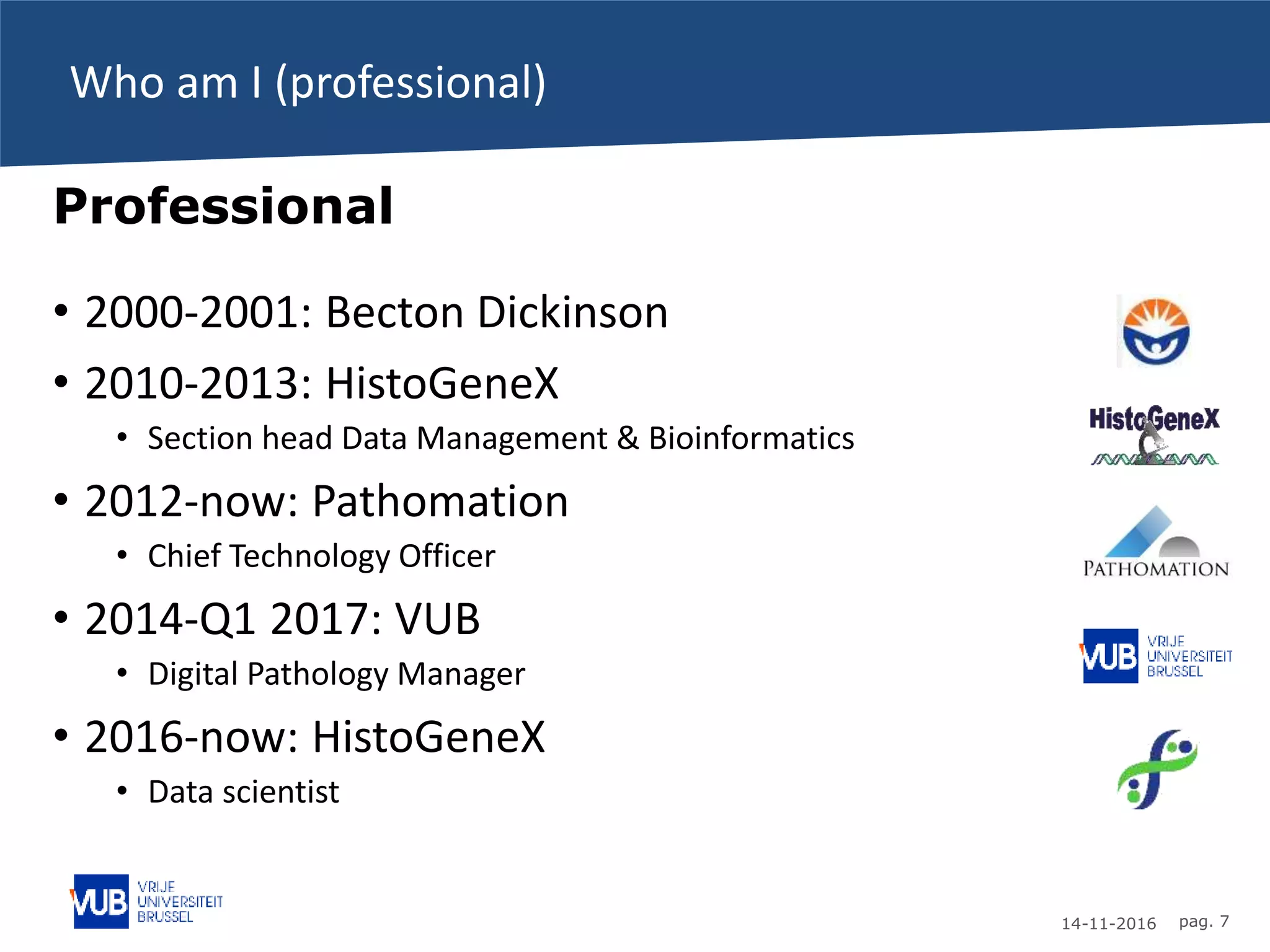 14-11-2016 pag. 7
Who am I (professional)
Professional
• 2000-2001: Becton Dickinson
• 2010-2013: HistoGeneX
• Section head Data Management & Bioinformatics
• 2012-now: Pathomation
• Chief Technology Officer
• 2014-Q1 2017: VUB
• Digital Pathology Manager
• 2016-now: HistoGeneX
• Data scientist
 