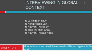 INTERVIEWING IN GLOBAL                               1

                 CONTEXT


                 Ly Thi Bich Thuy
                 Nong Huong Lan
                 Nguyen Thi Hai Ly
                 Tran Thi Minh Chau
                 Nguyen Thi Bao Ngoc




                How to have a successful interview in different regions in the
Group 4 – E16
                world
 