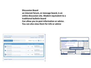 Discussion Board an internet forum, or message board, is an online discussion site. Modern equivalent to a traditional bulletin board Can allow you to post information or advice. You can also view them for info or advice 