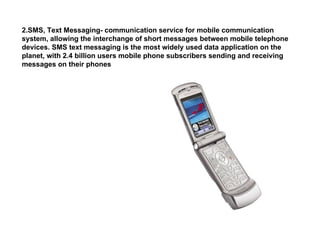SMS, Text Messaging- communication service for mobile communication system, allowing the interchange of short messages between mobile telephone devices. SMS text messaging is the most widely used data application on the planet, with 2.4 billion users mobile phone subscribers sending and receiving messages on their phones 