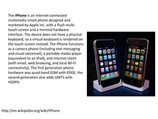 The  iPhone  is an internet-connected multimedia smart phone designed and marketed by Apple Inc. with a flush multi-touch screen and a minimal hardware interface. The device does not have a physical keyboard, so a virtual keyboard is rendered on the touch screen instead. The iPhone functions as a camera phone (including text messaging and visual voicemail), a portable media player (equivalent to an iPod), and Internet client (with email, web browsing, and local Wi-Fi connectivity). The first generation phone hardware was quad-band GSM with EDGE; the second generation also adds UMTS with HSDPA. http://en.wikipedia.org/wiki/IPhone 
