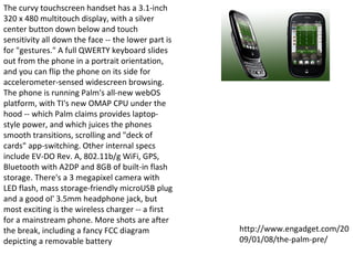 The curvy touchscreen handset has a 3.1-inch 320 x 480 multitouch display, with a silver center button down below and touch sensitivity all down the face -- the lower part is for "gestures." A full QWERTY keyboard slides out from the phone in a portrait orientation, and you can flip the phone on its side for accelerometer-sensed widescreen browsing. The phone is running Palm's all-new webOS platform, with TI's new OMAP CPU under the hood -- which Palm claims provides laptop-style power, and which juices the phones smooth transitions, scrolling and "deck of cards" app-switching. Other internal specs include EV-DO Rev. A, 802.11b/g WiFi, GPS, Bluetooth with A2DP and 8GB of built-in flash storage. There's a 3 megapixel camera with LED flash, mass storage-friendly microUSB plug and a good ol' 3.5mm headphone jack, but most exciting is the wireless charger -- a first for a mainstream phone. More shots are after the break, including a fancy FCC diagram depicting a removable battery http://www.engadget.com/2009/01/08/the-palm-pre/ 