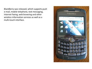 BlackBerry was released, which supports push e-mail, mobile telephone, text messaging, internet faxing, web browsing and other wireless information services as well as a multi-touch interface. 