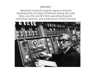 ARPANET advanced research projects agency network developed by US Dept of Defense during the Cold War, was the world’s first operational packet switching network, and predecessor of the internet 
