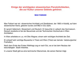 Einige der wichtigsten slowenischen Persönlichkeiten,
die zur Kultur unseres Gebiets gehören
MAX FABIANI
Max Fabiani war ein slowenischer Architekt und Stadtplaner, der 1865 in Kobdilj, auf dem
slowenischen Karst, geboren wurde und1962 in Grz starb.
Er sprach Italienisch, Slowenisch und Deutsch. Er besuchte in Laibach das Gymnasium.
Danach studierte er bei der Bauschule und der Technischen Hochschule in Wien
Architektur.
In Wien arbeitete er u.a. mit Otto Wagner, einem sehr wichtigen Architekt der Zeit.
Er entwarf sehr wichtige Bauwerke in Triest und Wien (Triest war damals habsburgischer
Freihafen).
Nach dem Ende des Ersten Weltriegs zog er nach Grz, wo er bei dem Neubau der
beschädigten Stadt mitwirkte.
In unserer Stadt gibt es eine technische Oberschule, die seinen Namen trägt.
 