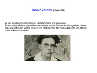 SRÊCKO KOSOVEL (1904-1926)
Er war ein slowenischer Dichter, Literaturkritiker und Journalist.
Er war seiner Heimat eng verbunden und gilt als der Dichter der Karsgebiete. Seine
expessionistischen Werke wurden erst nach seinem Tod herausgegeben und stehen
heute in hohem Ansehen.
 