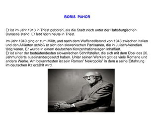 BORIS PAHOR
Er ist im Jahr 1913 in Triest geboren, als die Stadt noch unter der Habsburgischen
Dynastie stand. Er lebt noch heute in Triest.
Im Jahr 1940 ging er zum Militr, und nach dem Waffenstillstand von 1943 zwischen Italien
und den Alliierten schloß er sich den slowenischen Partisanen, die in Julisch-Venetien
tätig waren. Er wurde in einem deutschen Konzentrationslagen inhaftiert.
Er ist einer der bedeutendesten slowenischen Schriftsteller, die sich mit dem Übel des 20.
Jahrhunderts auseinandergesetzt haben. Unter seinen Werken gibt es viele Romane und
andere Werke. Am bekanntesten ist sein Roman” Nekropolis” in dem e seine Erfahrung
im deutschen Kz erzählt wird.
 