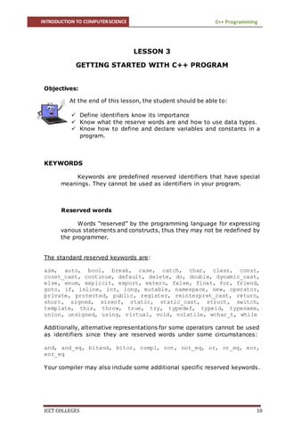 INTRODUCTION TO COMPUTERSCIENCE C++ Programming
ICCT COLLEGES 10
LESSON 3
GETTING STARTED WITH C++ PROGRAM
Objectives:
At the end of this lesson, the student should be able to:
 Define identifiers know its importance
 Know what the reserve words are and how to use data types.
 Know how to define and declare variables and constants in a
program.
KEYWORDS
Keywords are predefined reserved identifiers that have special
meanings. They cannot be used as identifiers in your program.
Reserved words
Words “reserved” by the programming language for expressing
various statements and constructs, thus they may not be redefined by
the programmer.
The standard reserved keywords are:
asm, auto, bool, break, case, catch, char, class, const,
const_cast, continue, default, delete, do, double, dynamic_cast,
else, enum, explicit, export, extern, false, float, for, friend,
goto, if, inline, int, long, mutable, namespace, new, operator,
private, protected, public, register, reinterpret_cast, return,
short, signed, sizeof, static, static_cast, struct, switch,
template, this, throw, true, try, typedef, typeid, typename,
union, unsigned, using, virtual, void, volatile, wchar_t, while
Additionally, alternative representations for some operators cannot be used
as identifiers since they are reserved words under some circumstances:
and, and_eq, bitand, bitor, compl, not, not_eq, or, or_eq, xor,
xor_eq
Your compiler may also include some additional specific reserved keywords.
 