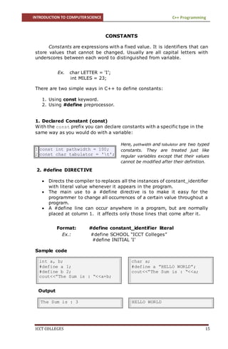 INTRODUCTION TO COMPUTERSCIENCE C++ Programming
ICCT COLLEGES 15
CONSTANTS
Constants are expressions with a fixed value. It is identifiers that can
store values that cannot be changed. Usually are all capital letters with
underscores between each word to distinguished from variable.
Ex. char LETTER = ‘I’;
int MILES = 23;
There are two simple ways in C++ to define constants:
1. Using const keyword.
2. Using #define preprocessor.
1. Declared Constant (const)
With the const prefix you can declare constants with a specific type in the
same way as you would do with a variable:
1
2
const int pathwidth = 100;
const char tabulator = 't';
2. #define DIRECTIVE
 Directs the compiler to replaces all the instances of constant_identifier
with literal value whenever it appears in the program.
 The main use to a #define directive is to make it easy for the
programmer to change all occurrences of a certain value throughout a
program.
 A #define line can occur anywhere in a program, but are normally
placed at column 1. it affects only those lines that come after it.
Format: #define constant_identifier literal
Ex.: #define SCHOOL “ICCT Colleges”
#define INITIAL ‘I’
Sample code
Output
int a, b;
#define a 1;
#define b 2;
cout<<”The Sum is : “<<a+b;
char a;
#define a ”HELLO WORLD”;
cout<<”The Sum is : “<<a;
The Sum is : 3 HELLO WORLD
Here, pathwidth and tabulator are two typed
constants. They are treated just like
regular variables except that their values
cannot be modified after their definition.
 