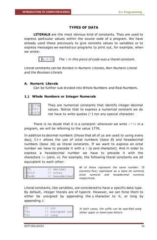 INTRODUCTION TO COMPUTERSCIENCE C++ Programming
ICCT COLLEGES 16
TYPES OF DATA
LITERALS are the most obvious kind of constants. They are used to
express particular values within the source code of a program. We have
already used these previously to give concrete values to variables or to
express messages we wanted our programs to print out, for example, when
we wrote:
a = 5;
Literal constants can be divided in Numeric Literals, Non-Numeric Literal
and the Boolean Literals
A. Numeric Literals
Can be further sub divided into Whole Numbers and Real Numbers.
1.) Whole Numbers or Integer Numerals
There is no doubt that it is a constant: whenever we write 1776 in a
program, we will be referring to the value 1776.
In addition to decimal numbers (those that all of us are used to using every
day), C++ allows the use of octal numbers (base 8) and hexadecimal
numbers (base 16) as literal constants. If we want to express an octal
number we have to precede it with a 0 (a zero character). And in order to
express a hexadecimal number we have to precede it with the
characters 0x (zero, x). For example, the following literal constants are all
equivalent to each other:
1
2
3
75 // decimal
0113 // octal
0x4b // hexadecimal
Literal constants, like variables, are considered to have a specific data type.
By default, integer literals are of typeint. However, we can force them to
either be unsigned by appending the u character to it, or long by
appending /:
75 // int
75u // unsigned int
75l // long
1
2
3
1776
707
-273
The 5 in this piece of code was a literal constant.
All of these represent the same number: 75
(seventy-five) expressed as a base-10 numeral,
octal numeral and hexadecimal numeral,
respectively.
They are numerical constants that identify integer decimal
values. Notice that to express a numerical constant we do
not have to write quotes (") nor any special character.
In both cases, the suffix can be specified using
either upper or lowercase letters.
 