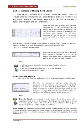 INTRODUCTION TO COMPUTERSCIENCE C++ Programming
ICCT COLLEGES 17
2.) Real Numbers or Floating Point Literals
They express numbers with decimals and/or exponents. They can
include either a decimal point, an e character (that expresses "by ten at the
Xth height", where X is an integer value that follows the e character), or
both a decimal point and an e character:
The default type for floating point literals is double. If you explicitly want to
express a float or a long doublenumerical literal, you can use
the f or l suffixes respectively:
Note:
In defining numeric literals, the following rules should be followed:
1] No comma.
2] No space between the unary sign (+ or -) and the digits.
3] Must begin and end with a digit.
B. Non-Numeric Literals
May be in the form of a character or a series of characters(Strings).
'z'
'p'
"Hello world"
"How do you do?"
Note:
Character literals are enclosed in single quotes. If the literal begins with L
(uppercase only), it is a wide character literal (e.g., L'x') and should be stored
in wchar_t type of variable . Otherwise, it is a narrow character literal (e.g., 'x')
and can be stored in a simple variable of char type.
String literals are enclosed in double quotes. A string contains characters that are similar
to character literals: plain characters, escape sequences, and universal characters. You can
break a long lines into multiple lines using string literals and separating them using
whitespaces.
1
2
3
4
3.14159 // 3.14159
6.02e23 // 6.02 x 10^23
1.6e-19 // 1.6 x 10^-19
3.0 // 3.0
1
2
3.14159L // long double
6.02e23f // float
These are four valid numbers with decimals
expressed in C++. The first number is PI, the
second one is the number of Avogadro, the
third is the electric charge of an electron (an
extremely small number) -all of them
approximated- and the last one is the number
three expressed as a floating-point numeric
literal.
Any of the letters that can be part of a floating
point numerical constant (e, f, l) can be
written using either lower or uppercase letters
without any difference in their meanings.
The first two expressions represent single character
constants, and the following two represent string literals
composed of several characters. Notice that to represent a
single character we enclose it between single quotes (') and
to express a string (which generally consists of more than one
character) we enclose it between double quotes (").
 