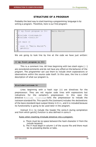 INTRODUCTION TO COMPUTERSCIENCE C++ Programming
ICCT COLLEGES 18
STRUCTURE OF A PROGRAM
Probably the best way to start learning a programming language is by
writing a program. Therefore, here is our first program:
1
2
3
4
5
6
7
8
9
10
// my first program in C++
#include <iostream.h>
#include <conio.h>
int main ()
{
cout << "Hello World!";
getch();
}
Hello World!
We are going to look line by line at the code we have just written:
This is a comment line. All lines beginning with two slash signs (//)
are considered comments and do not have any effect on the behavior of the
program. The programmer can use them to include short explanations or
observations within the source code itself. In this case, the line is a brief
description of what our program is.
Lines beginning with a hash sign (#) are directives for the
preprocessor. They are not regular code lines with expressions but
indications for the compiler's preprocessor. In this case the
directive #include <iostream>tells the preprocessor to include the
iostream standard file. This specific file (iostream) includes the declarations
of the basic standard input-output library in C++, and it is included because
its functionality is going to be used later in the program.
Instruct C++ to include the header file conio.h during compilation
and from which getch() function is also defined in conio.h
Rules when inserting #include directive into a program:
a. There must be no space between the hash character # from the
include keyword.
b. The # must begin in column 1 of the source file and there must
be no preceding blanks or tabs.
// my first program in C++
#include<iostream.h>
 