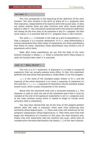 INTRODUCTION TO COMPUTERSCIENCE C++ Programming
ICCT COLLEGES 19
This line corresponds to the beginning of the definition of the main
function. The main function is the point by where all C++ programs start
their execution, independently of its location within the source code. It does
not matter whether there are other functions with other names defined
before or after it - the instructions contained within this function's definition
will always be the first ones to be executed in any C++ program. For that
same reason, it is essential that all C++ programs have a main function.
The word main is followed in the code by a pair of parentheses (()).
That is because it is a function declaration: In C++, what differentiates a
function declaration from other types of expressions are these parentheses
that follow its name. Optionally, these parentheses may enclose a list of
parameters within them.
Right after these parentheses we can find the body of the main
function enclosed in braces ({}). What is contained within these braces is
what the function does when it is executed.
This line is a C++ statement. A statement is a simple or compound
expression that can actually produce some effect. In fact, this statement
performs the only action that generates a visible effect in our first program.
cout is the name of the standard output stream in C++, and the
meaning of the entire statement is to insert a sequence of characters (in
this case the Hello World sequence of characters) into the standard output
stream (cout, which usually corresponds to the screen).
Notice that the statement ends with a semicolon character (;). This
character is used to mark the end of the statement and in fact it must be
included at the end of all expression statements in all C++ programs (one
of the most common syntax errors is indeed to forget to include some
semicolon after a statement).
You may have noticed that not all the lines of this program perform
actions when the code is executed. There were lines containing only
comments (those beginning by //). There were lines with directives for the
compiler's preprocessor (those beginning by #). Then there were lines that
began the declaration of a function (in this case, the main function) and,
finally lines with statements (like the insertion into cout), which were all
included within the block delimited by the braces ({}) of the main function.
int main ()
cout << " Hello World!";
 